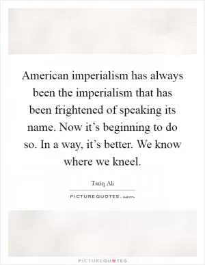 American imperialism has always been the imperialism that has been frightened of speaking its name. Now it’s beginning to do so. In a way, it’s better. We know where we kneel Picture Quote #1