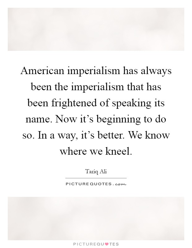 American imperialism has always been the imperialism that has been frightened of speaking its name. Now it's beginning to do so. In a way, it's better. We know where we kneel Picture Quote #1