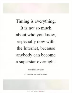 Timing is everything. It is not so much about who you know, especially now with the Internet, because anybody can become a superstar overnight Picture Quote #1