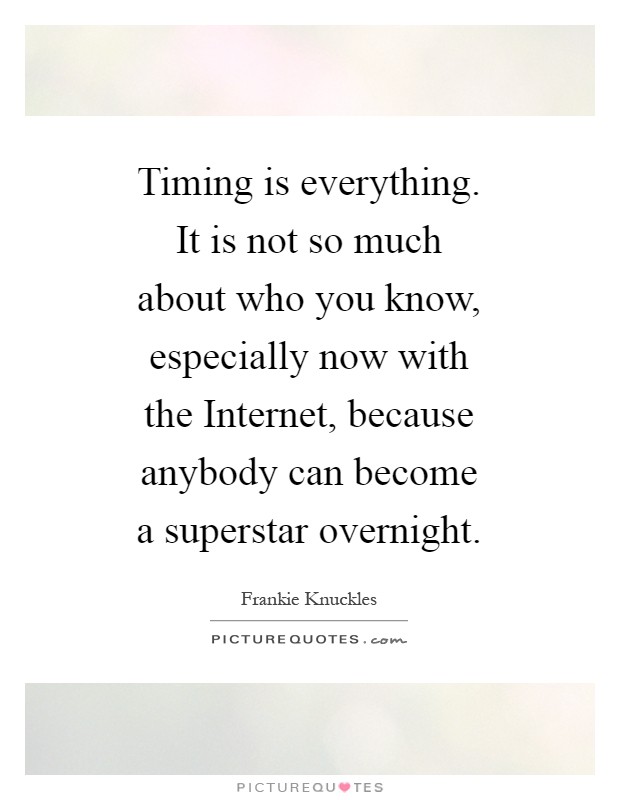 Timing is everything. It is not so much about who you know, especially now with the Internet, because anybody can become a superstar overnight Picture Quote #1