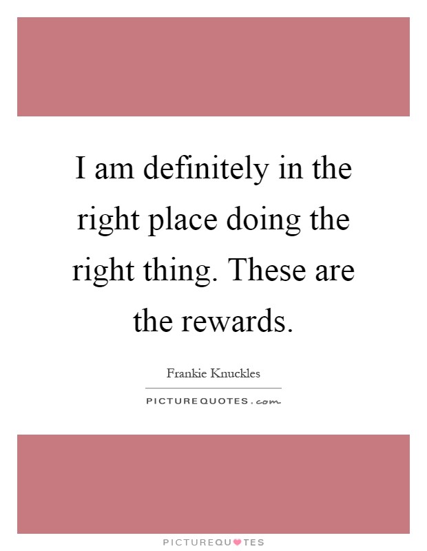 I am definitely in the right place doing the right thing. These are the rewards Picture Quote #1