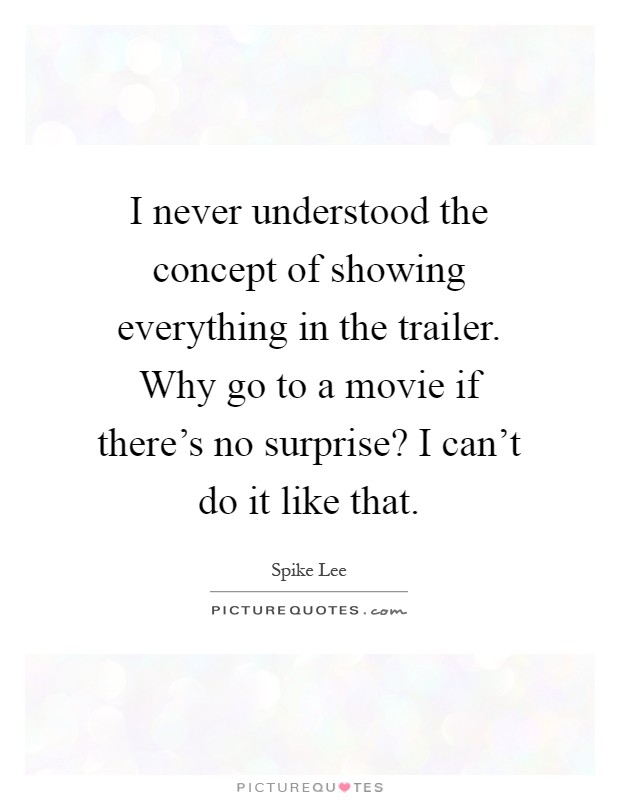 I never understood the concept of showing everything in the trailer. Why go to a movie if there's no surprise? I can't do it like that Picture Quote #1