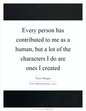 Every person has contributed to me as a human, but a lot of the characters I do are ones I created Picture Quote #1