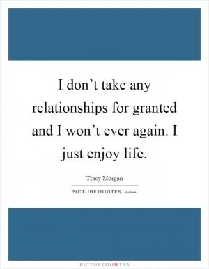 I don’t take any relationships for granted and I won’t ever again. I just enjoy life Picture Quote #1