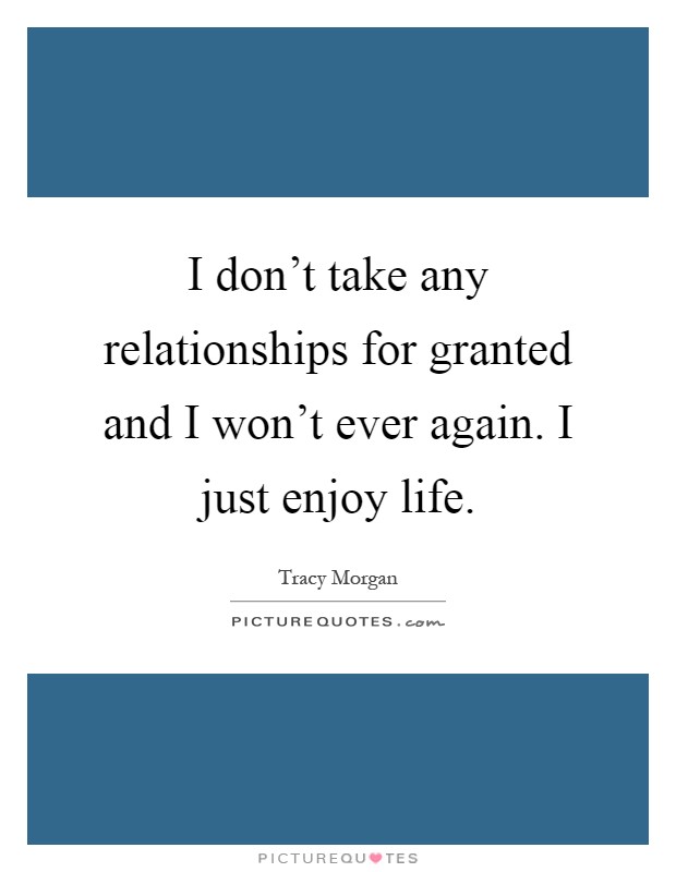 I don't take any relationships for granted and I won't ever again. I just enjoy life Picture Quote #1