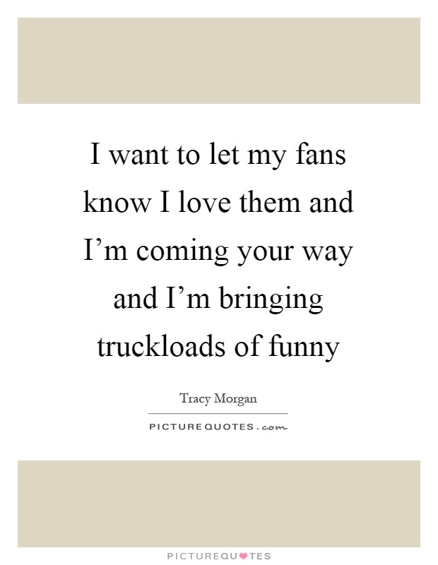I want to let my fans know I love them and I'm coming your way and I'm bringing truckloads of funny Picture Quote #1