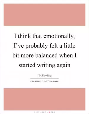 I think that emotionally, I’ve probably felt a little bit more balanced when I started writing again Picture Quote #1