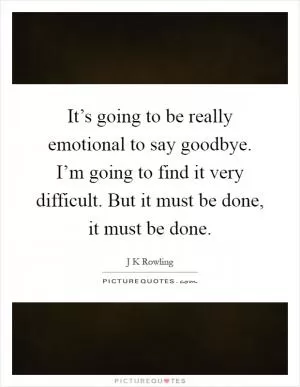 It’s going to be really emotional to say goodbye. I’m going to find it very difficult. But it must be done, it must be done Picture Quote #1