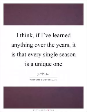I think, if I’ve learned anything over the years, it is that every single season is a unique one Picture Quote #1