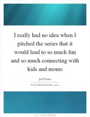 I really had no idea when I pitched the series that it would lead to so much fun and so much connecting with kids and moms Picture Quote #1