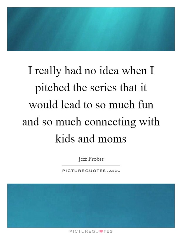 I really had no idea when I pitched the series that it would lead to so much fun and so much connecting with kids and moms Picture Quote #1