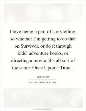 I love being a part of storytelling, so whether I’m getting to do that on Survivor, or do it through kids’ adventure books, or directing a movie, it’s all sort of the same: Once Upon a Time Picture Quote #1