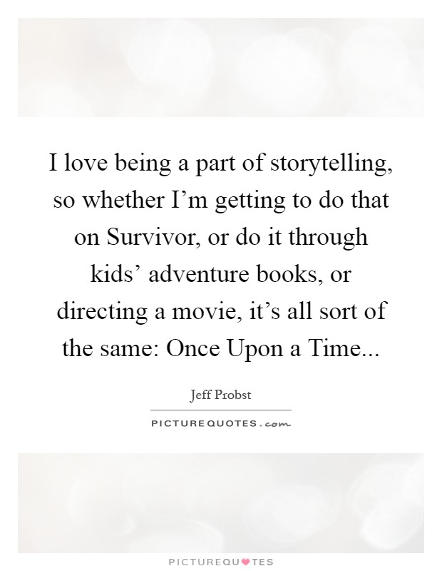 I love being a part of storytelling, so whether I'm getting to do that on Survivor, or do it through kids' adventure books, or directing a movie, it's all sort of the same: Once Upon a Time Picture Quote #1