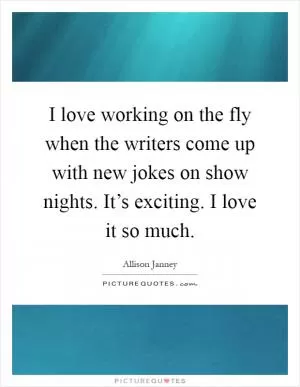 I love working on the fly when the writers come up with new jokes on show nights. It’s exciting. I love it so much Picture Quote #1