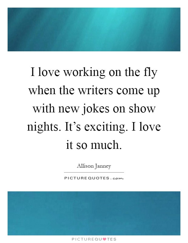 I love working on the fly when the writers come up with new jokes on show nights. It's exciting. I love it so much Picture Quote #1