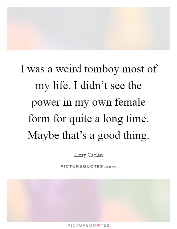 I was a weird tomboy most of my life. I didn't see the power in my own female form for quite a long time. Maybe that's a good thing Picture Quote #1