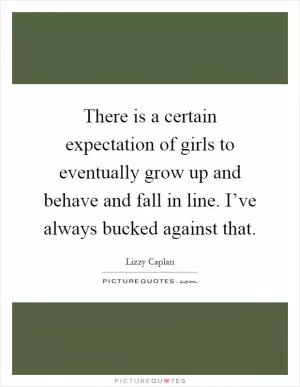 There is a certain expectation of girls to eventually grow up and behave and fall in line. I’ve always bucked against that Picture Quote #1