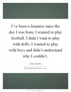 I’ve been a feminist since the day I was born. I wanted to play football. I didn’t want to play with dolls; I wanted to play with boys and didn’t understand why I couldn’t Picture Quote #1