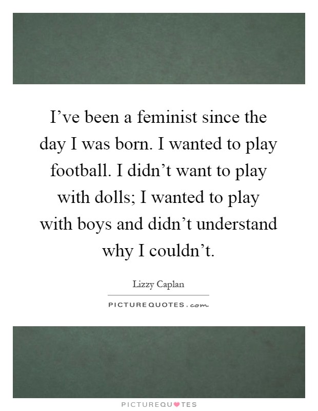 I've been a feminist since the day I was born. I wanted to play football. I didn't want to play with dolls; I wanted to play with boys and didn't understand why I couldn't Picture Quote #1