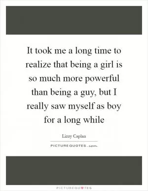 It took me a long time to realize that being a girl is so much more powerful than being a guy, but I really saw myself as boy for a long while Picture Quote #1