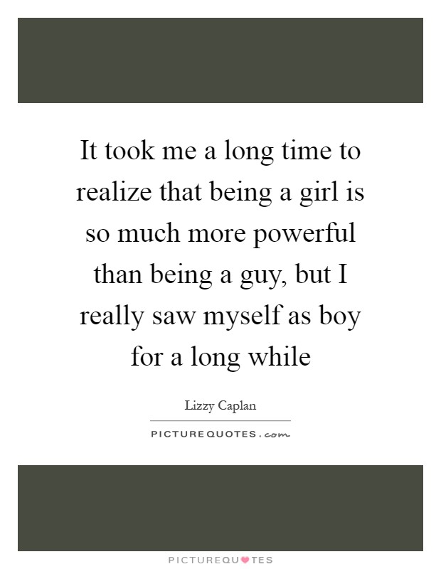 It took me a long time to realize that being a girl is so much more powerful than being a guy, but I really saw myself as boy for a long while Picture Quote #1