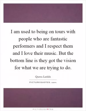 I am used to being on tours with people who are fantastic performers and I respect them and I love their music. But the bottom line is they got the vision for what we are trying to do Picture Quote #1