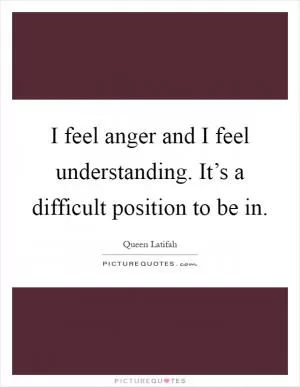 I feel anger and I feel understanding. It’s a difficult position to be in Picture Quote #1