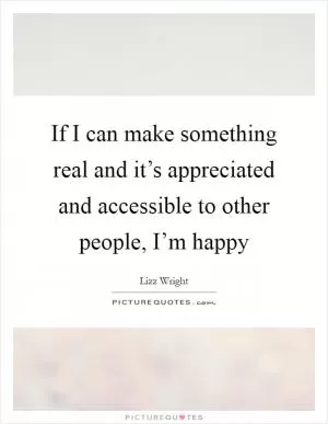 If I can make something real and it’s appreciated and accessible to other people, I’m happy Picture Quote #1