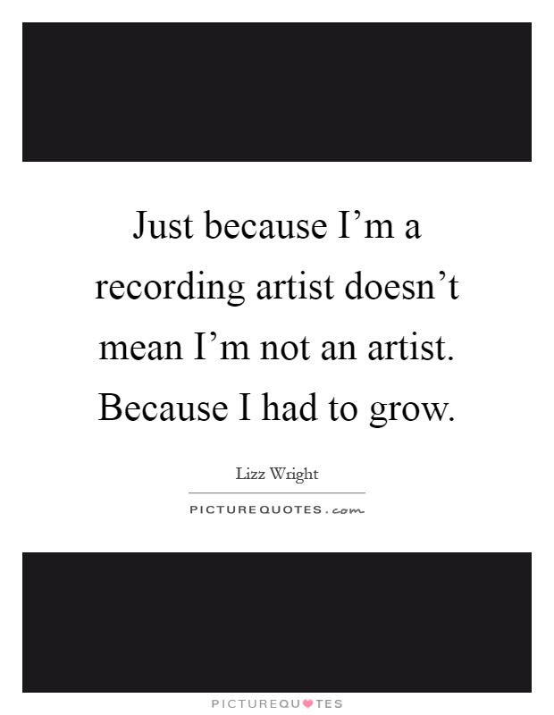 Just because I'm a recording artist doesn't mean I'm not an artist. Because I had to grow Picture Quote #1