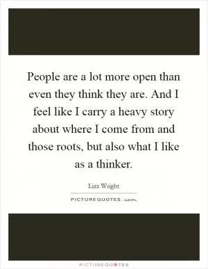 People are a lot more open than even they think they are. And I feel like I carry a heavy story about where I come from and those roots, but also what I like as a thinker Picture Quote #1