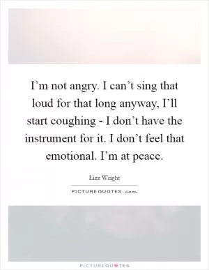 I’m not angry. I can’t sing that loud for that long anyway, I’ll start coughing - I don’t have the instrument for it. I don’t feel that emotional. I’m at peace Picture Quote #1