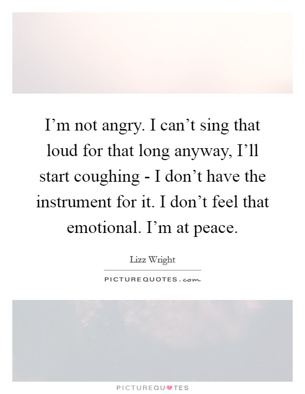 I'm not angry. I can't sing that loud for that long anyway, I'll start coughing - I don't have the instrument for it. I don't feel that emotional. I'm at peace Picture Quote #1