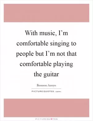 With music, I’m comfortable singing to people but I’m not that comfortable playing the guitar Picture Quote #1