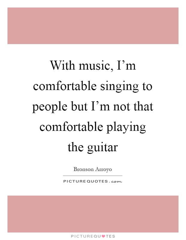 With music, I'm comfortable singing to people but I'm not that comfortable playing the guitar Picture Quote #1