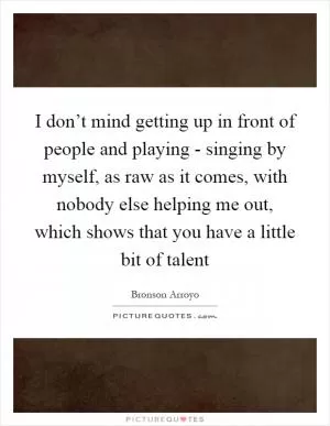 I don’t mind getting up in front of people and playing - singing by myself, as raw as it comes, with nobody else helping me out, which shows that you have a little bit of talent Picture Quote #1