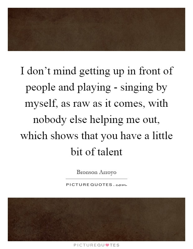 I don't mind getting up in front of people and playing - singing by myself, as raw as it comes, with nobody else helping me out, which shows that you have a little bit of talent Picture Quote #1