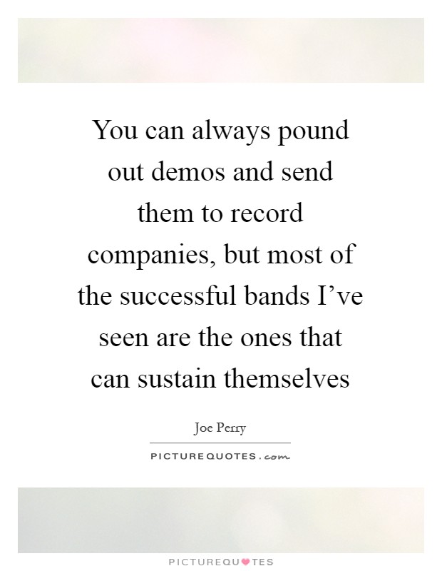 You can always pound out demos and send them to record companies, but most of the successful bands I've seen are the ones that can sustain themselves Picture Quote #1