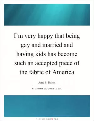 I’m very happy that being gay and married and having kids has become such an accepted piece of the fabric of America Picture Quote #1