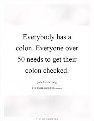 Everybody has a colon. Everyone over 50 needs to get their colon checked Picture Quote #1