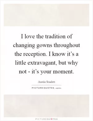 I love the tradition of changing gowns throughout the reception. I know it’s a little extravagant, but why not - it’s your moment Picture Quote #1