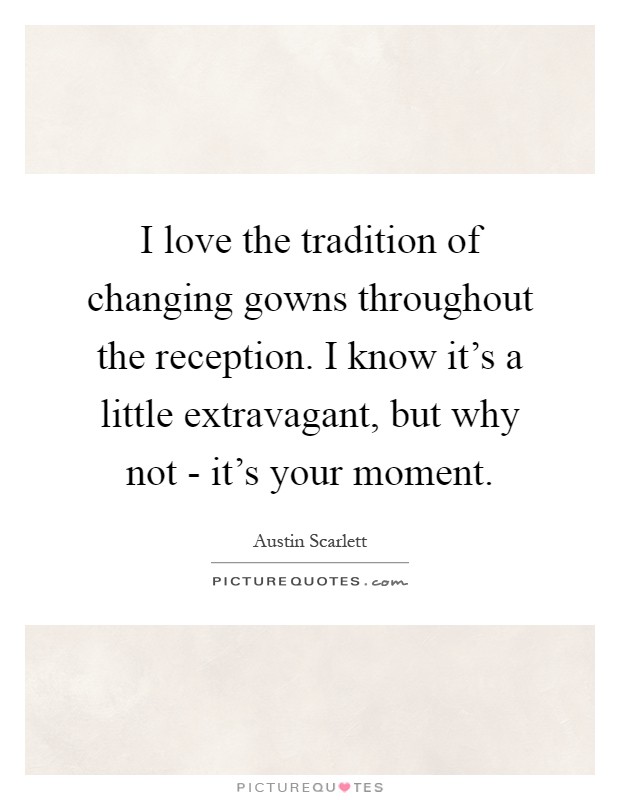 I love the tradition of changing gowns throughout the reception. I know it's a little extravagant, but why not - it's your moment Picture Quote #1