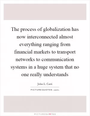 The process of globalization has now interconnected almost everything ranging from financial markets to transport networks to communication systems in a huge system that no one really understands Picture Quote #1