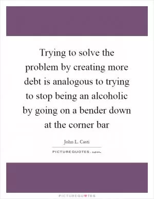 Trying to solve the problem by creating more debt is analogous to trying to stop being an alcoholic by going on a bender down at the corner bar Picture Quote #1