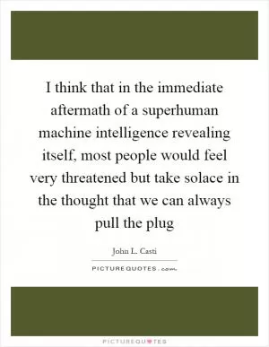 I think that in the immediate aftermath of a superhuman machine intelligence revealing itself, most people would feel very threatened but take solace in the thought that we can always pull the plug Picture Quote #1