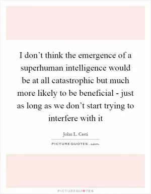 I don’t think the emergence of a superhuman intelligence would be at all catastrophic but much more likely to be beneficial - just as long as we don’t start trying to interfere with it Picture Quote #1