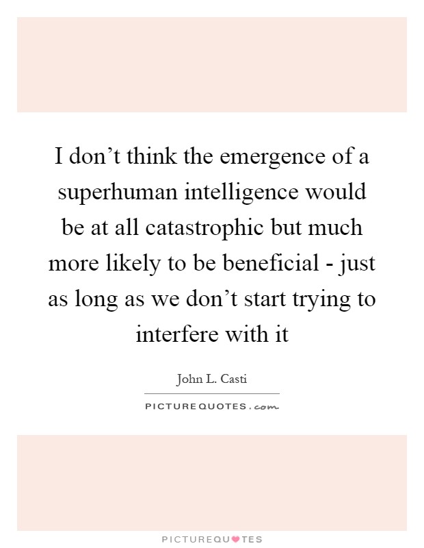 I don't think the emergence of a superhuman intelligence would be at all catastrophic but much more likely to be beneficial - just as long as we don't start trying to interfere with it Picture Quote #1