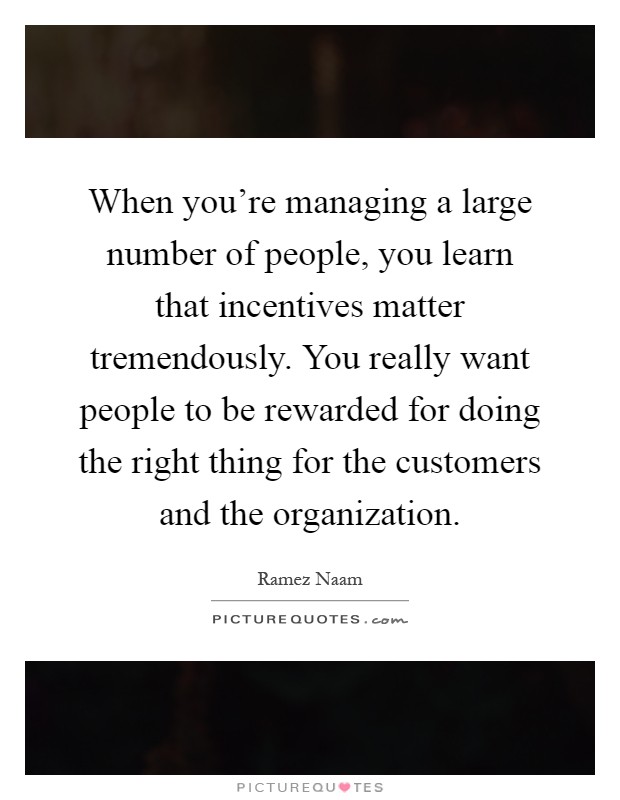 When you're managing a large number of people, you learn that incentives matter tremendously. You really want people to be rewarded for doing the right thing for the customers and the organization Picture Quote #1
