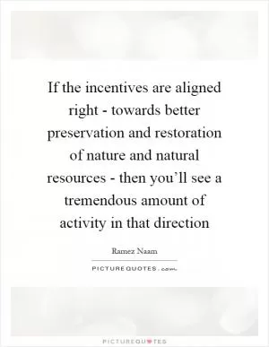 If the incentives are aligned right - towards better preservation and restoration of nature and natural resources - then you’ll see a tremendous amount of activity in that direction Picture Quote #1