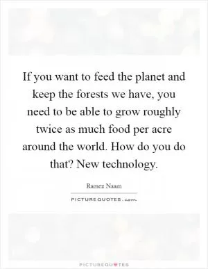 If you want to feed the planet and keep the forests we have, you need to be able to grow roughly twice as much food per acre around the world. How do you do that? New technology Picture Quote #1