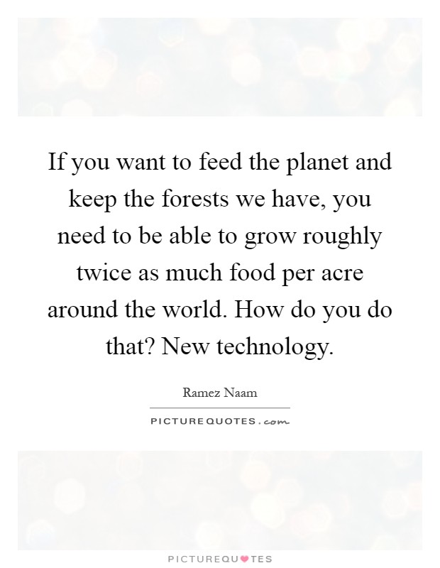 If you want to feed the planet and keep the forests we have, you need to be able to grow roughly twice as much food per acre around the world. How do you do that? New technology Picture Quote #1